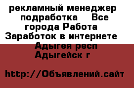 рекламный менеджер (подработка) - Все города Работа » Заработок в интернете   . Адыгея респ.,Адыгейск г.